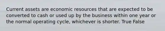 Current assets are economic resources that are expected to be converted to cash or used up by the business within one year or the normal operating cycle, whichever is shorter. True False