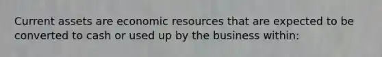 Current assets are economic resources that are expected to be converted to cash or used up by the business within: