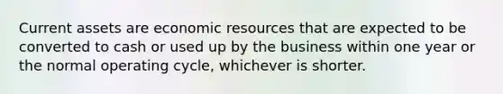 Current assets are economic resources that are expected to be converted to cash or used up by the business within one year or the normal operating cycle, whichever is shorter.