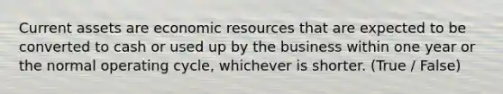 Current assets are economic resources that are expected to be converted to cash or used up by the business within one year or the normal operating cycle, whichever is shorter. (True / False)