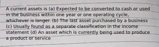 A current assets is (a) Expected to be converted to cash or used in the business within one year or one operating cycle, whichever is longer. (b) The last asset purchased by a business (c) Usually found as a separate classification in the income statement (d) An asset which is currently being used to produce a product or service