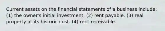 Current assets on the financial statements of a business include: (1) the owner's initial investment. (2) rent payable. (3) real property at its historic cost. (4) rent receivable.