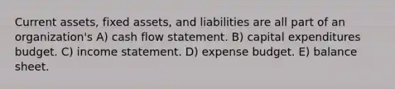 Current assets, fixed assets, and liabilities are all part of an organization's A) cash flow statement. B) capital expenditures budget. C) income statement. D) expense budget. E) balance sheet.