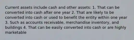 Current assets include cash and other assets: 1. That can be converted into cash after one year 2. That are likely to be converted into cash or used to benefit the entity within one year 3. Such as accounts receivable, merchandise inventory, and buildings 4. That can be easily converted into cash or are highly marketable