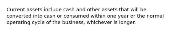 Current assets include cash and other assets that will be converted into cash or consumed within one year or the normal operating cycle of the business, whichever is longer.