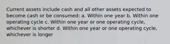 Current assets include cash and all other assets expected to become cash or be consumed: a. Within one year b. Within one operating cycle c. Within one year or one operating cycle, whichever is shorter d. Within one year or one operating cycle, whichever is longer