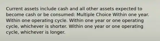 Current assets include cash and all other assets expected to become cash or be consumed: Multiple Choice Within one year. Within one operating cycle. Within one year or one operating cycle, whichever is shorter. Within one year or one operating cycle, whichever is longer.