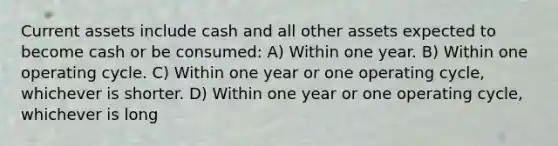 Current assets include cash and all other assets expected to become cash or be consumed: A) Within one year. B) Within one operating cycle. C) Within one year or one operating cycle, whichever is shorter. D) Within one year or one operating cycle, whichever is long