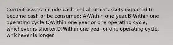 Current assets include cash and all other assets expected to become cash or be consumed: A)Within one year.B)Within one operating cycle.C)Within one year or one operating cycle, whichever is shorter.D)Within one year or one operating cycle, whichever is longer