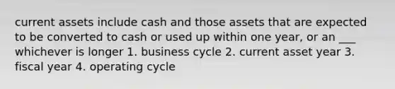 current assets include cash and those assets that are expected to be converted to cash or used up within one year, or an ___ whichever is longer 1. business cycle 2. current asset year 3. fiscal year 4. operating cycle