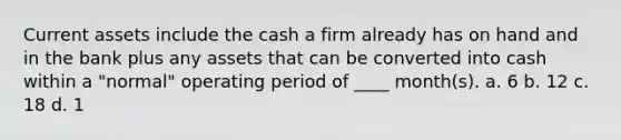 Current assets include the cash a firm already has on hand and in the bank plus any assets that can be converted into cash within a "normal" operating period of ____ month(s). a. 6 b. 12 c. 18 d. 1