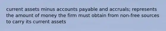 current assets minus <a href='https://www.questionai.com/knowledge/kWc3IVgYEK-accounts-payable' class='anchor-knowledge'>accounts payable</a> and accruals; represents the amount of money the firm must obtain from non-free sources to carry its current assets