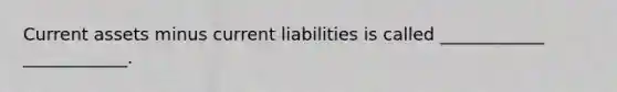 Current assets minus current liabilities is called ____________ ____________.