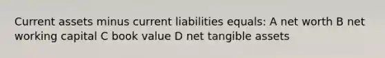 Current assets minus current liabilities equals: A net worth B net working capital C book value D net tangible assets