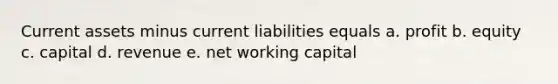 Current assets minus current liabilities equals a. profit b. equity c. capital d. revenue e. net working capital