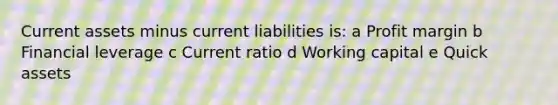 Current assets minus current liabilities is: a Profit margin b Financial leverage c Current ratio d Working capital e Quick assets