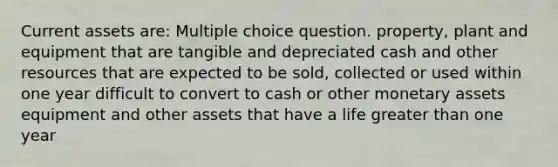 Current assets are: Multiple choice question. property, plant and equipment that are tangible and depreciated cash and other resources that are expected to be sold, collected or used within one year difficult to convert to cash or other monetary assets equipment and other assets that have a life greater than one year