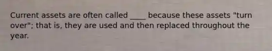 Current assets are often called ____ because these assets "turn over"; that is, they are used and then replaced throughout the year.