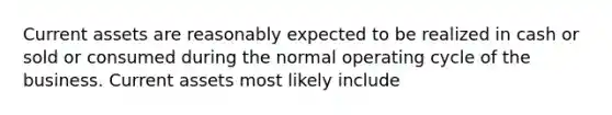 Current assets are reasonably expected to be realized in cash or sold or consumed during the normal operating cycle of the business. Current assets most likely include