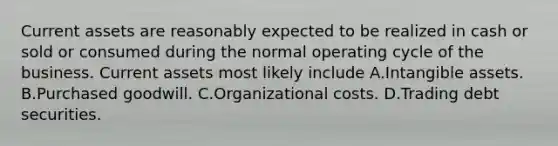 Current assets are reasonably expected to be realized in cash or sold or consumed during the normal operating cycle of the business. Current assets most likely include A.Intangible assets. B.Purchased goodwill. C.Organizational costs. D.Trading debt securities.