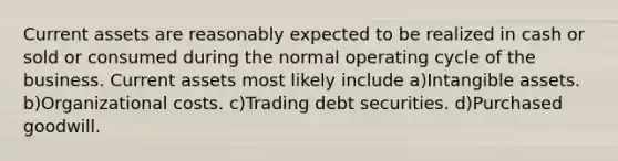 Current assets are reasonably expected to be realized in cash or sold or consumed during the normal operating cycle of the business. Current assets most likely include a)Intangible assets. b)Organizational costs. c)Trading debt securities. d)Purchased goodwill.