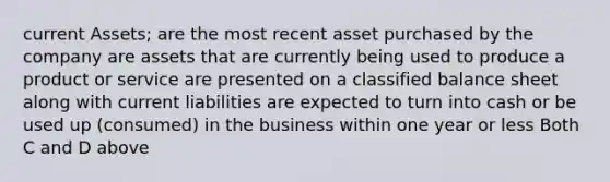 current Assets; are the most recent asset purchased by the company are assets that are currently being used to produce a product or service are presented on a classified balance sheet along with current liabilities are expected to turn into cash or be used up (consumed) in the business within one year or less Both C and D above