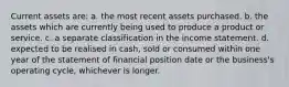 Current assets are: a. the most recent assets purchased. b. the assets which are currently being used to produce a product or service. c. a separate classification in the income statement. d. expected to be realised in cash, sold or consumed within one year of the statement of financial position date or the business's operating cycle, whichever is longer.