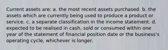 Current assets are: a. the most recent assets purchased. b. the assets which are currently being used to produce a product or service. c. a separate classification in the income statement. d. expected to be realised in cash, sold or consumed within one year of the statement of financial position date or the business's operating cycle, whichever is longer.