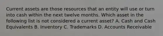 Current assets are those resources that an entity will use or turn into cash within the next twelve months. Which asset in the following list is not considered a current asset? A. Cash and Cash Equivalents B. Inventory C. Trademarks D. Accounts Receivable