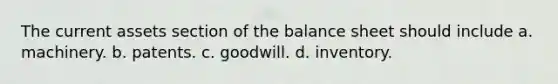 The current assets section of the balance sheet should include a. machinery. b. patents. c. goodwill. d. inventory.