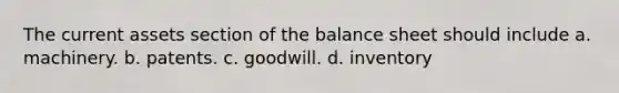 The current assets section of the balance sheet should include a. machinery. b. patents. c. goodwill. d. inventory