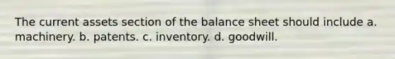 The current assets section of the balance sheet should include a. machinery. b. patents. c. inventory. d. goodwill.