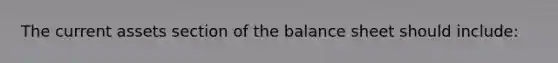 The current assets section of the balance sheet should include: