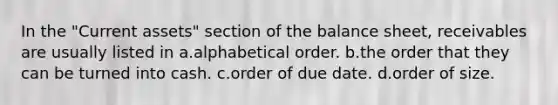 In the "Current assets" section of the balance sheet, receivables are usually listed in a.alphabetical order. b.the order that they can be turned into cash. c.order of due date. d.order of size.