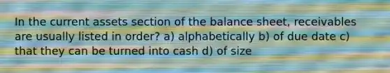 In the current assets section of the balance sheet, receivables are usually listed in order? a) alphabetically b) of due date c) that they can be turned into cash d) of size