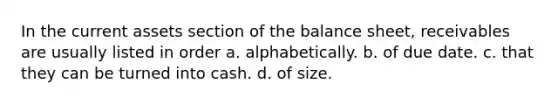 In the current assets section of the balance sheet, receivables are usually listed in order a. alphabetically. b. of due date. c. that they can be turned into cash. d. of size.