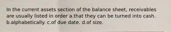 In the current assets section of the balance sheet, receivables are usually listed in order a.that they can be turned into cash. b.alphabetically. c.of due date. d.of size.