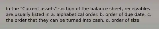 In the "Current assets" section of the balance sheet, receivables are usually listed in a. alphabetical order. b. order of due date. c. the order that they can be turned into cash. d. order of size.