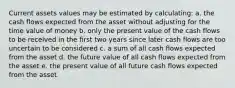 Current assets values may be estimated by calculating: a. the cash flows expected from the asset without adjusting for the time value of money b. only the present value of the cash flows to be received in the first two years since later cash flows are too uncertain to be considered c. a sum of all cash flows expected from the asset d. the future value of all cash flows expected from the asset e. the present value of all future cash flows expected from the asset