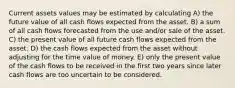 Current assets values may be estimated by calculating A) the future value of all cash flows expected from the asset. B) a sum of all cash flows forecasted from the use and/or sale of the asset. C) the present value of all future cash flows expected from the asset. D) the cash flows expected from the asset without adjusting for the time value of money. E) only the present value of the cash flows to be received in the first two years since later cash flows are too uncertain to be considered.