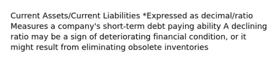 Current Assets/Current Liabilities *Expressed as decimal/ratio Measures a company's short-term debt paying ability A declining ratio may be a sign of deteriorating financial condition, or it might result from eliminating obsolete inventories