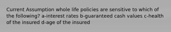 Current Assumption whole life policies are sensitive to which of the following? a-interest rates b-guaranteed cash values c-health of the insured d-age of the insured