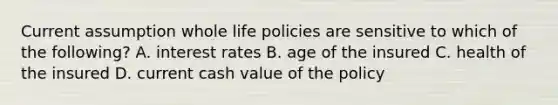 Current assumption whole life policies are sensitive to which of the following? A. interest rates B. age of the insured C. health of the insured D. current cash value of the policy