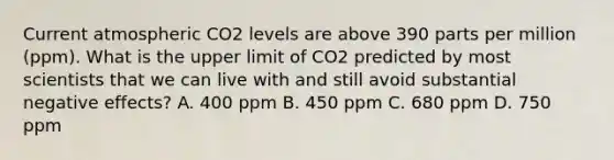 Current atmospheric CO2 levels are above 390 parts per million (ppm). What is the upper limit of CO2 predicted by most scientists that we can live with and still avoid substantial negative effects? A. 400 ppm B. 450 ppm C. 680 ppm D. 750 ppm