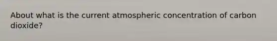 About what is the current atmospheric concentration of carbon dioxide?