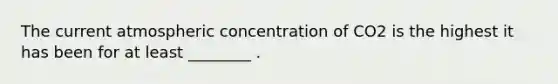 The current atmospheric concentration of CO2 is the highest it has been for at least ________ .