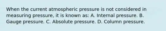 When the current atmospheric pressure is not considered in measuring pressure, it is known as: A. Internal pressure. B. Gauge pressure. C. Absolute pressure. D. Column pressure.