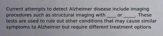 Current attempts to detect Alzheimer disease include imaging procedures such as structural imaging with ____ or _____. These tests are used to rule out other conditions that may cause similar symptoms to Alzheimer but require different treatment options