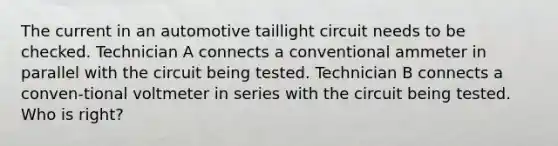 The current in an automotive taillight circuit needs to be checked. Technician A connects a conventional ammeter in parallel with the circuit being tested. Technician B connects a conven-tional voltmeter in series with the circuit being tested. Who is right?