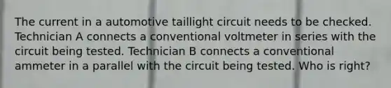 The current in a automotive taillight circuit needs to be checked. Technician A connects a conventional voltmeter in series with the circuit being tested. Technician B connects a conventional ammeter in a parallel with the circuit being tested. Who is right?